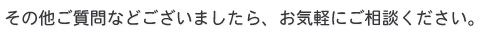 その他ご質問などございましたら、お気軽にご相談ください。